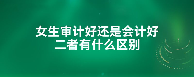 女生學(xué)審計好還是會計好？-圖1