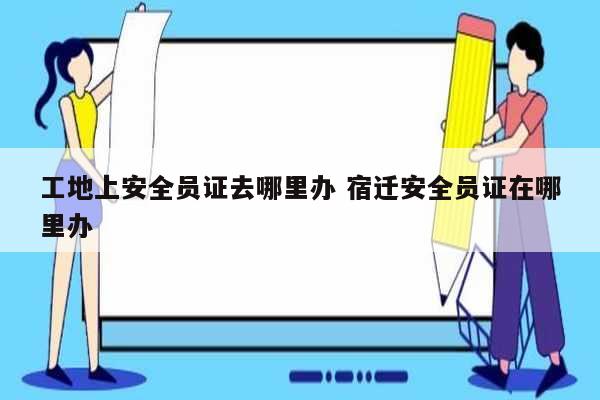 工地上安全員證去哪里辦 宿遷安全員證在哪里辦-圖1