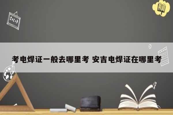 考電焊證一般去哪里考 安吉電焊證在哪里考-圖1