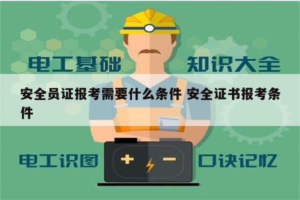 安全員證報考需要什么條件 安全證書報考條件-圖1
