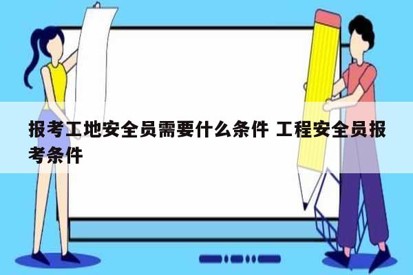 報考工地安全員需要什么條件 工程安全員報考條件-圖1