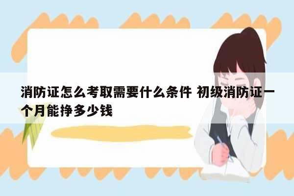 消防證怎么考取需要什么條件 初級(jí)消防證一個(gè)月能掙多少錢-圖1
