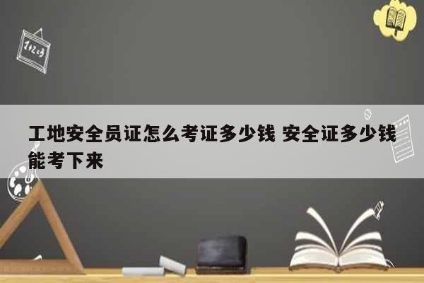 工地安全員證怎么考證多少錢 安全證多少錢能考下來-圖1