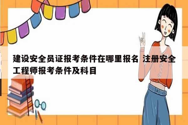 建設安全員證報考條件在哪里報名 注冊安全工程師報考條件及科目-圖1