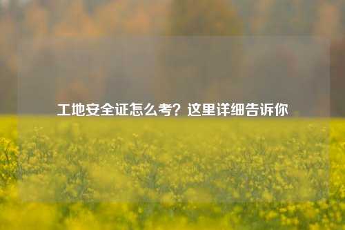 工地安全證怎么考？這里詳細告訴你-圖1