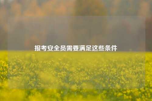 報考安全員需要滿足這些條件-圖1