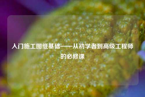 入門施工圖紙基礎(chǔ)——從初學(xué)者到高級工程師的必修課-圖1