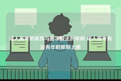 成人高考的條件與要求截止的年齡 成人高考有沒有年齡限制上限-圖1