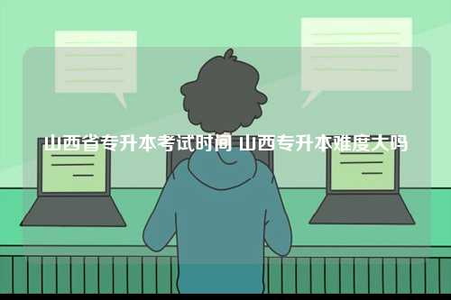 山西省專升本考試時間 山西專升本難度大嗎-圖1