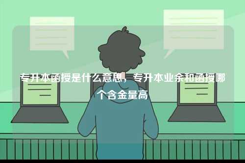 專升本函授是什么意思，專升本業余和函授哪個含金量高-圖1
