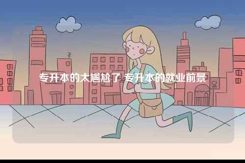 專升本的太尷尬了 專升本的就業前景-圖1