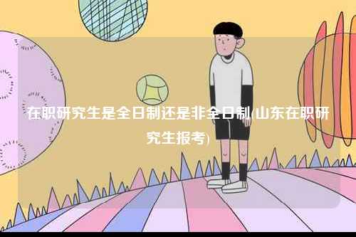 在職研究生是全日制還是非全日制(山東在職研究生報考)-圖1