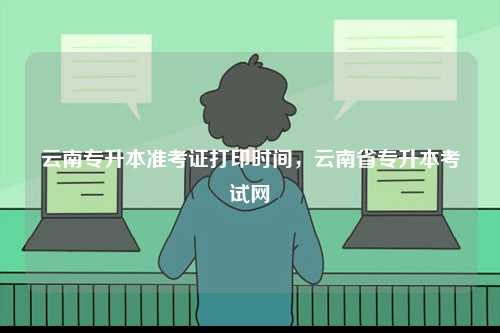 云南專升本準考證打印時間，云南省專升本考試網-圖1