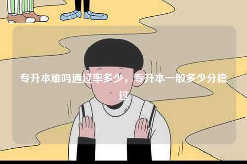專升本難嗎通過率多少，專升本一般多少分穩過-圖1