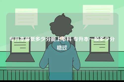 專升本最低多少分能上本科 專升本一般多少分穩過-圖1