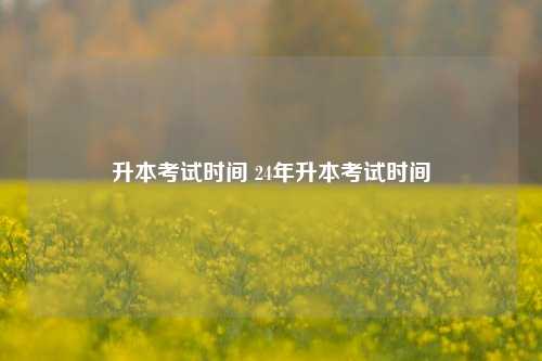 升本考試時(shí)間 24年升本考試時(shí)間-圖1