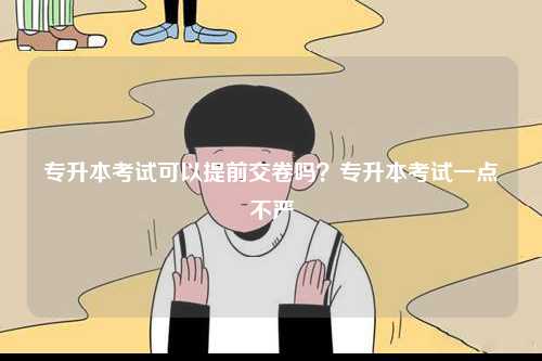 專升本考試可以提前交卷嗎？專升本考試一點不嚴-圖1