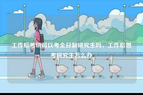 工作后考研可以考全日制研究生嗎，工作后想考研究生怎么辦-圖1