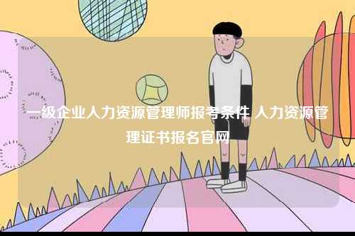 一級企業(yè)人力資源管理師報考條件 人力資源管理證書報名官網(wǎng)-圖1