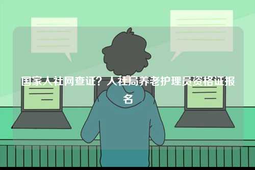 國家人社網查證？人社局養老護理員資格證報名-圖1