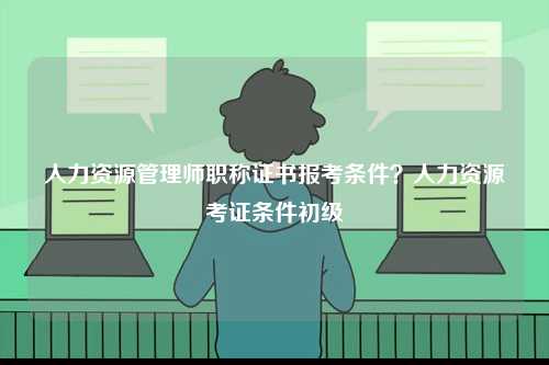 人力資源管理師職稱證書報(bào)考條件？人力資源考證條件初級(jí)-圖1