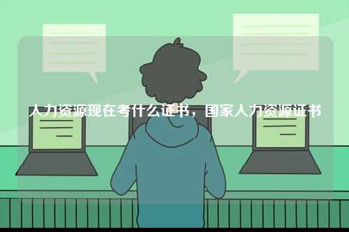 人力資源現(xiàn)在考什么證書，國家人力資源證書-圖1