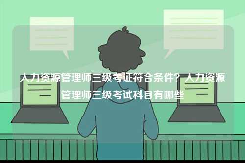 人力資源管理師三級(jí)考證符合條件？人力資源管理師三級(jí)考試科目有哪些-圖1