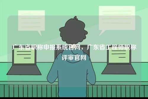 廣東省職稱申報系統(tǒng)官網(wǎng)，廣東省工程師職稱評審官網(wǎng)-圖1