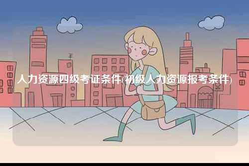 人力資源四級考證條件(初級人力資源報考條件)-圖1