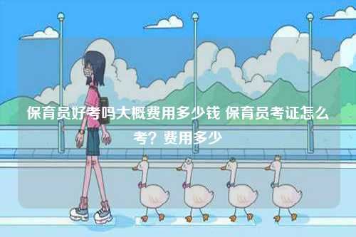 保育員好考嗎大概費用多少錢 保育員考證怎么考？費用多少-圖1
