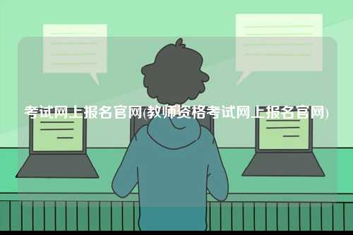 考試網(wǎng)上報名官網(wǎng)(教師資格考試網(wǎng)上報名官網(wǎng))-圖1