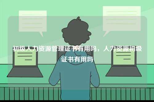 初級(jí)人力資源管理證書(shū)有用嗎，人力資源初級(jí)證書(shū)有用嗎-圖1