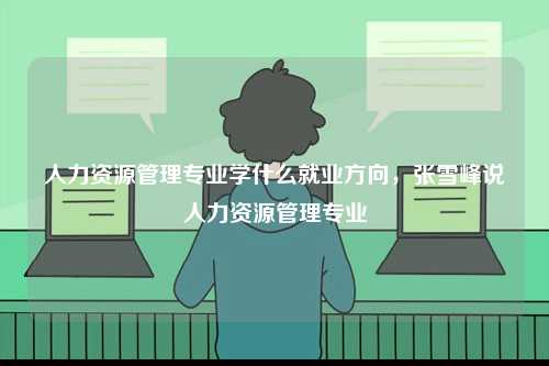 人力資源管理專業學什么就業方向，張雪峰說人力資源管理專業-圖1