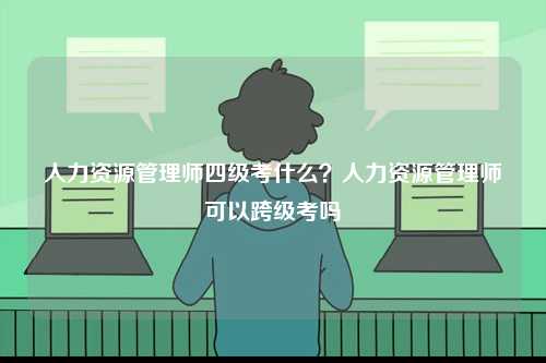 人力資源管理師四級考什么？人力資源管理師可以跨級考嗎-圖1