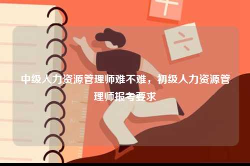 中級人力資源管理師難不難，初級人力資源管理師報(bào)考要求-圖1