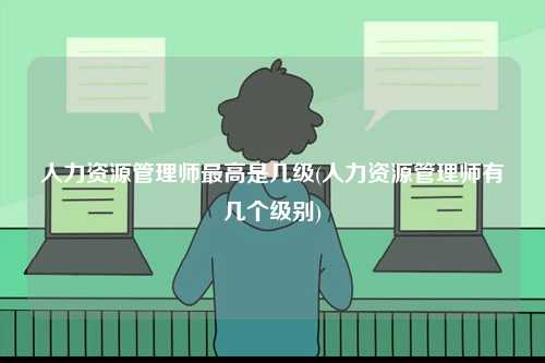 人力資源管理師最高是幾級(人力資源管理師有幾個級別)-圖1