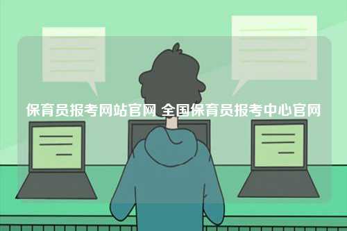 保育員報考網(wǎng)站官網(wǎng) 全國保育員報考中心官網(wǎng)-圖1