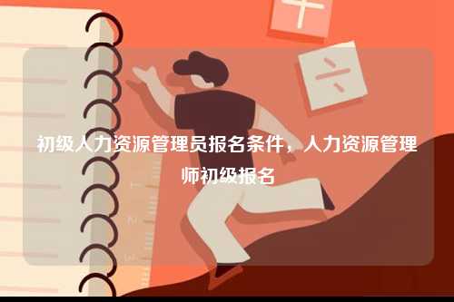 初級(jí)人力資源管理員報(bào)名條件，人力資源管理師初級(jí)報(bào)名-圖1