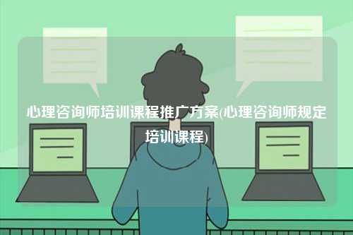 心理咨詢師培訓課程推廣方案(心理咨詢師規定培訓課程)-圖1