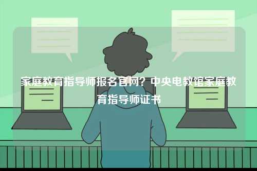 家庭教育指導(dǎo)師報名官網(wǎng)？中央電教館家庭教育指導(dǎo)師證書-圖1