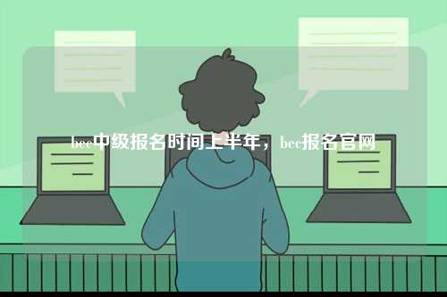 bec中級(jí)報(bào)名時(shí)間上半年，bec報(bào)名官網(wǎng)-圖1