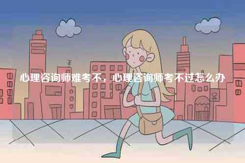 心理咨詢師難考不，心理咨詢師考不過怎么辦-圖1