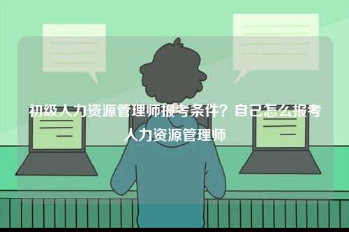 初級人力資源管理師報考條件？自己怎么報考人力資源管理師-圖1