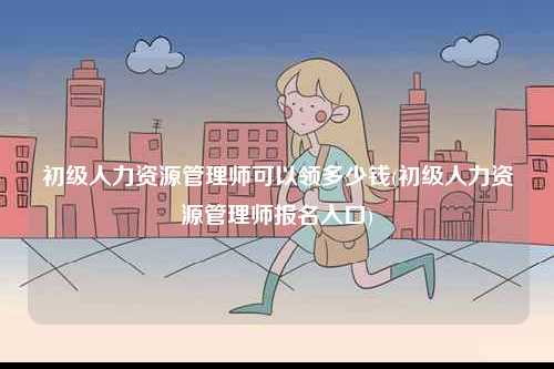 初級(jí)人力資源管理師可以領(lǐng)多少錢(qián)(初級(jí)人力資源管理師報(bào)名入口)-圖1