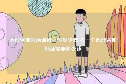 心理咨詢師培訓班一般多少錢 考一個心理咨詢師證需要多少錢-圖1