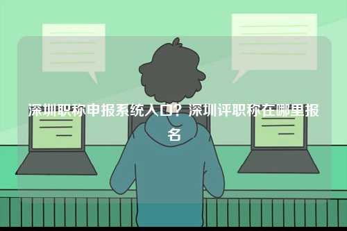 深圳職稱申報系統入口？深圳評職稱在哪里報名-圖1