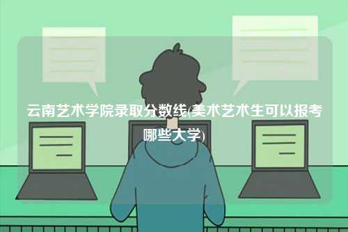 云南藝術學院錄取分數線(美術藝術生可以報考哪些大學)-圖1