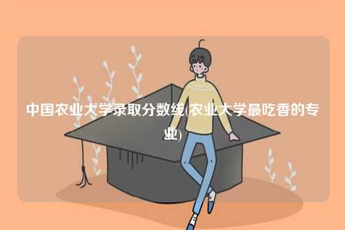 中國農(nóng)業(yè)大學(xué)錄取分?jǐn)?shù)線(農(nóng)業(yè)大學(xué)最吃香的專業(yè))-圖1