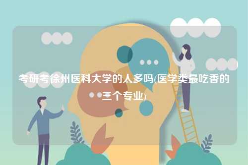 考研考徐州醫科大學的人多嗎(醫學類最吃香的三個專業)-圖1