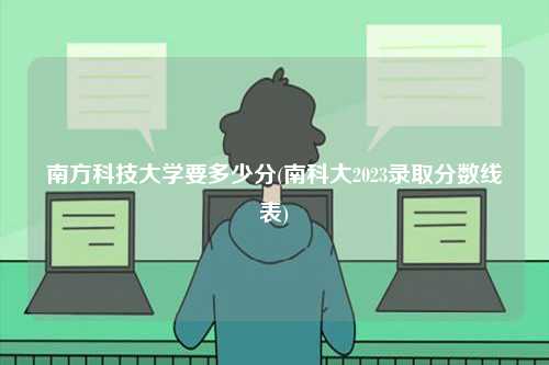 南方科技大學要多少分(南科大2023錄取分數線表)-圖1